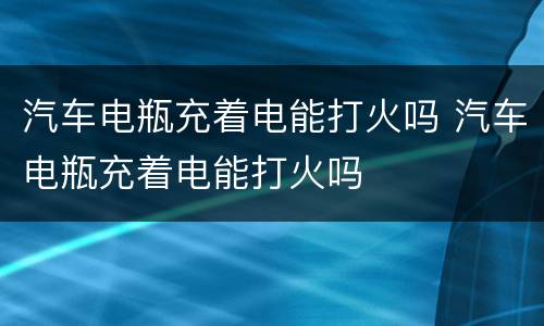 汽车电瓶充着电能打火吗 汽车电瓶充着电能打火吗