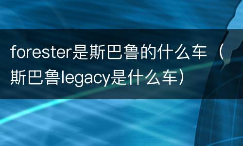 forester是斯巴鲁的什么车（斯巴鲁legacy是什么车）