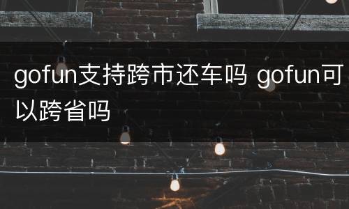 gofun支持跨市还车吗 gofun可以跨省吗