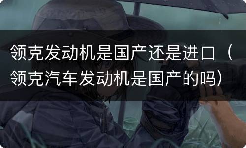领克发动机是国产还是进口（领克汽车发动机是国产的吗）