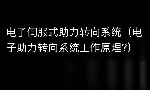 电子伺服式助力转向系统（电子助力转向系统工作原理?）