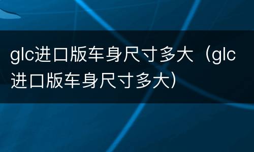 glc进口版车身尺寸多大（glc进口版车身尺寸多大）