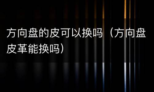 方向盘的皮可以换吗（方向盘皮革能换吗）