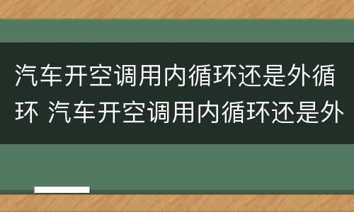 汽车开空调用内循环还是外循环 汽车开空调用内循环还是外循环模式