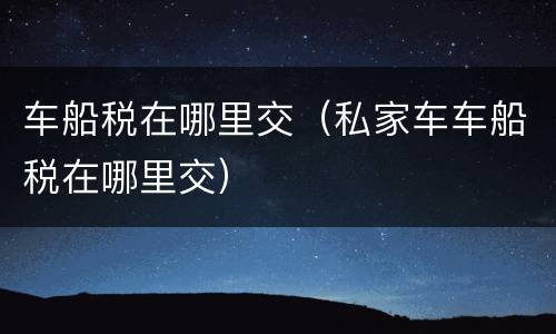 车船税在哪里交（私家车车船税在哪里交）
