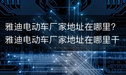雅迪电动车厂家地址在哪里? 雅迪电动车厂家地址在哪里干什么的