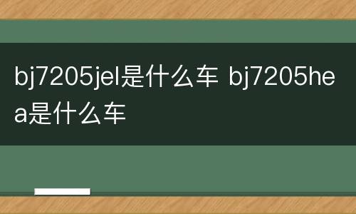 bj7205jel是什么车 bj7205hea是什么车