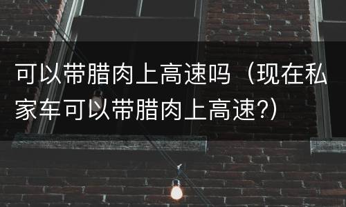 可以带腊肉上高速吗（现在私家车可以带腊肉上高速?）