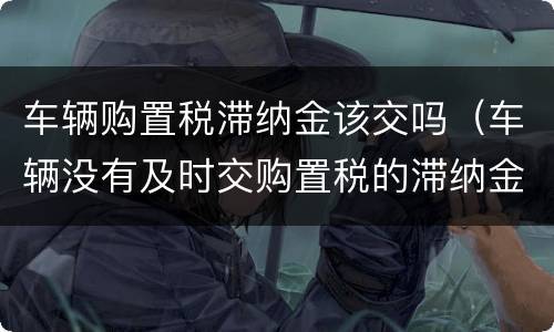 车辆购置税滞纳金该交吗（车辆没有及时交购置税的滞纳金是多少）