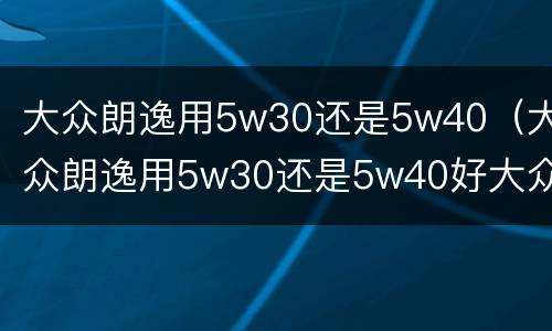 大众朗逸用5w30还是5w40（大众朗逸用5w30还是5w40好大众桑塔纳机油）