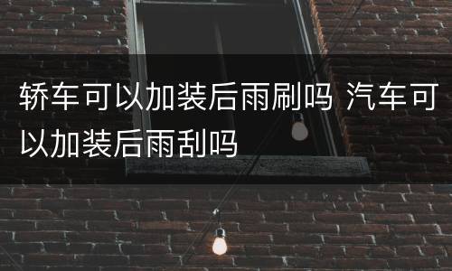 轿车可以加装后雨刷吗 汽车可以加装后雨刮吗