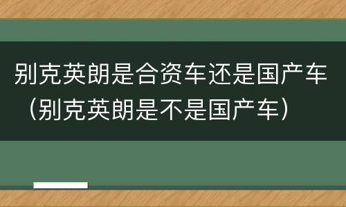 别克英朗是合资车还是国产车（别克英朗是不是国产车）