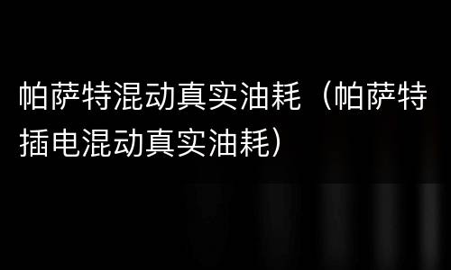 帕萨特混动真实油耗（帕萨特插电混动真实油耗）