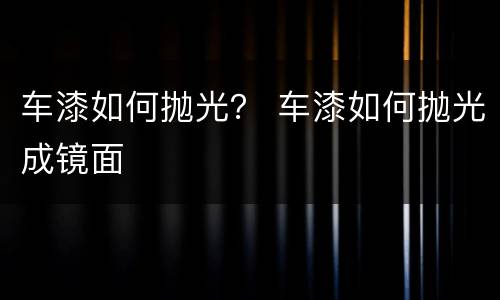 车漆如何抛光？ 车漆如何抛光成镜面