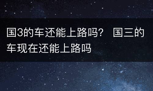 国3的车还能上路吗？ 国三的车现在还能上路吗