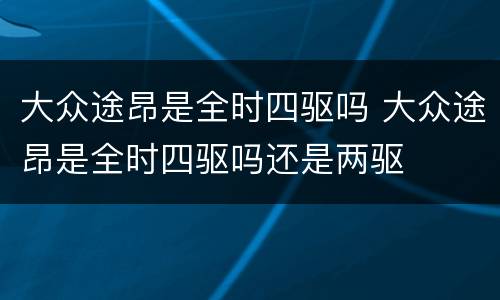大众途昂是全时四驱吗 大众途昂是全时四驱吗还是两驱