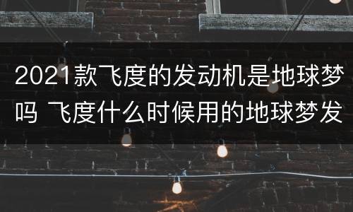 2021款飞度的发动机是地球梦吗 飞度什么时候用的地球梦发动机