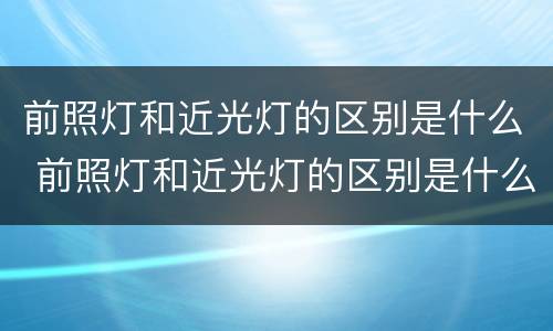 前照灯和近光灯的区别是什么 前照灯和近光灯的区别是什么呢