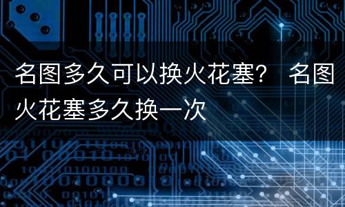 名图多久可以换火花塞？ 名图火花塞多久换一次