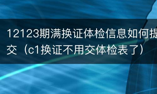 12123期满换证体检信息如何提交（c1换证不用交体检表了）