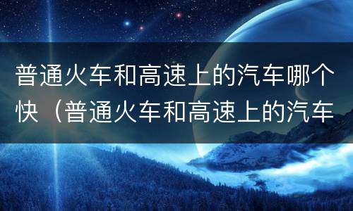 普通火车和高速上的汽车哪个快（普通火车和高速上的汽车哪个快些）