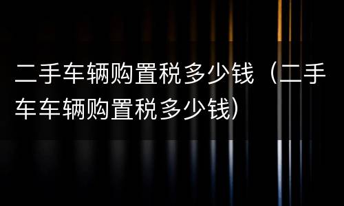 二手车辆购置税多少钱（二手车车辆购置税多少钱）
