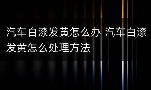 汽车白漆发黄怎么办 汽车白漆发黄怎么处理方法