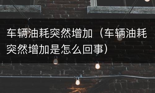 车辆油耗突然增加（车辆油耗突然增加是怎么回事）