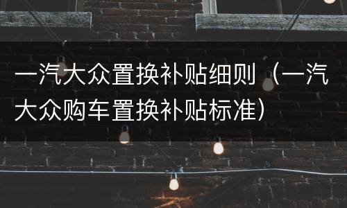 一汽大众置换补贴细则（一汽大众购车置换补贴标准）