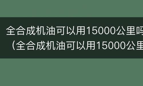全合成机油可以用15000公里吗（全合成机油可以用15000公里吗多少钱）