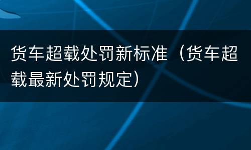 货车超载处罚新标准（货车超载最新处罚规定）