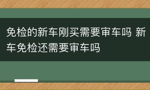免检的新车刚买需要审车吗 新车免检还需要审车吗