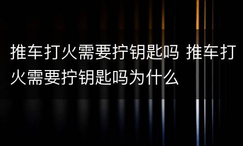 推车打火需要拧钥匙吗 推车打火需要拧钥匙吗为什么