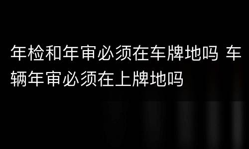 年检和年审必须在车牌地吗 车辆年审必须在上牌地吗