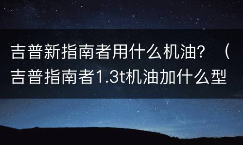 吉普新指南者用什么机油？（吉普指南者1.3t机油加什么型号）
