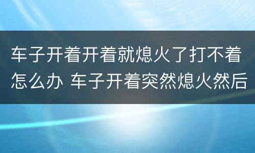 车子开着开着就熄火了打不着怎么办 车子开着突然熄火然后打不着了