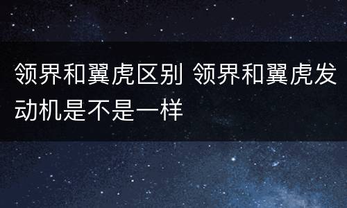 领界和翼虎区别 领界和翼虎发动机是不是一样
