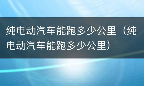 纯电动汽车能跑多少公里（纯电动汽车能跑多少公里）