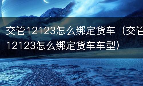 交管12123怎么绑定货车（交管12123怎么绑定货车车型）