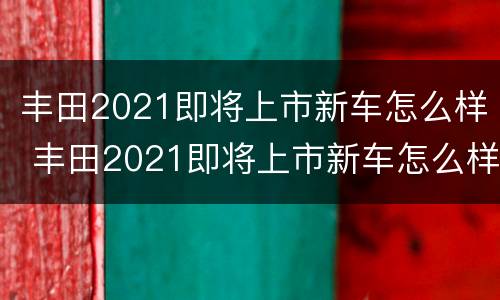 丰田2021即将上市新车怎么样 丰田2021即将上市新车怎么样了