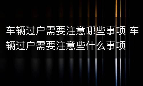 车辆过户需要注意哪些事项 车辆过户需要注意些什么事项