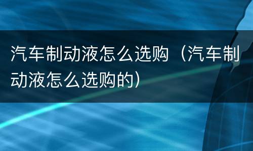 汽车制动液怎么选购（汽车制动液怎么选购的）