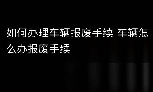 如何办理车辆报废手续 车辆怎么办报废手续