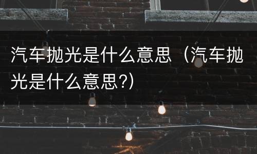 汽车抛光是什么意思（汽车抛光是什么意思?）