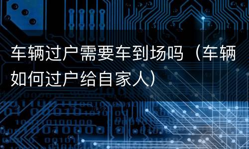 车辆过户需要车到场吗（车辆如何过户给自家人）