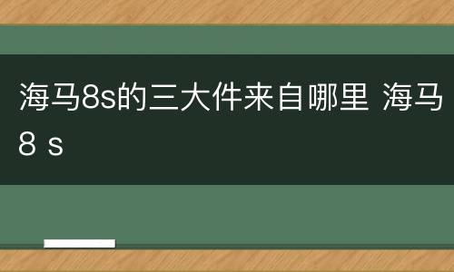 海马8s的三大件来自哪里 海马8 s