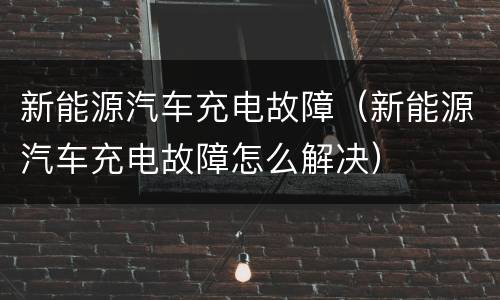 新能源汽车充电故障（新能源汽车充电故障怎么解决）