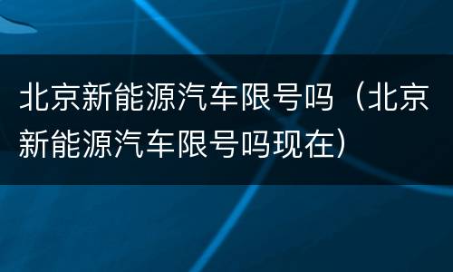 北京新能源汽车限号吗（北京新能源汽车限号吗现在）