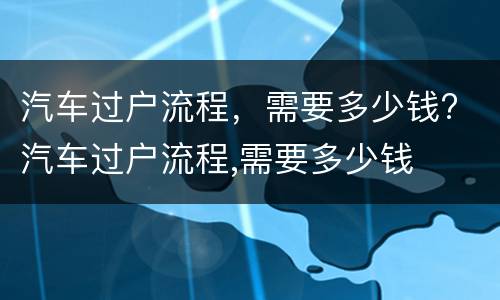 汽车过户流程，需要多少钱? 汽车过户流程,需要多少钱