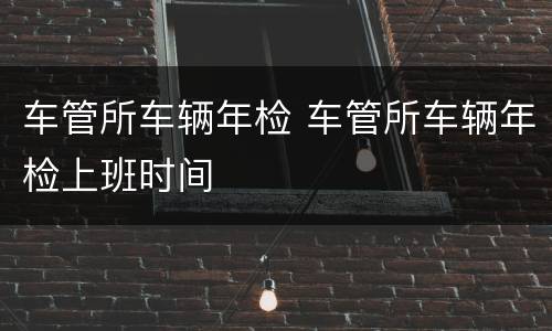 车管所车辆年检 车管所车辆年检上班时间